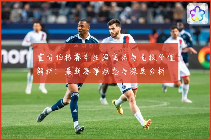 霍肯伯格赛车生涯高光与竞技价值解析：最新赛事动态与深度分析