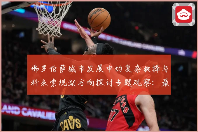 佛罗伦萨城市发展中的复杂抉择与科米索规划方向探讨专题观察：最新赛事动态与深度分析