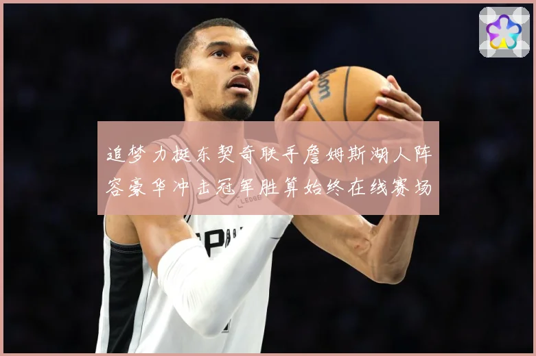 追梦力挺东契奇联手詹姆斯湖人阵容豪华冲击冠军胜算始终在线赛场复盘：最新赛事动态与深度分析