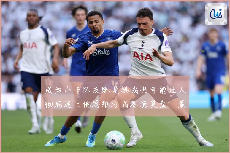 成为小卡队友既是挑战也可能让人彻底迷上他思维方式赛场复盘：最新赛事动态与深度分析