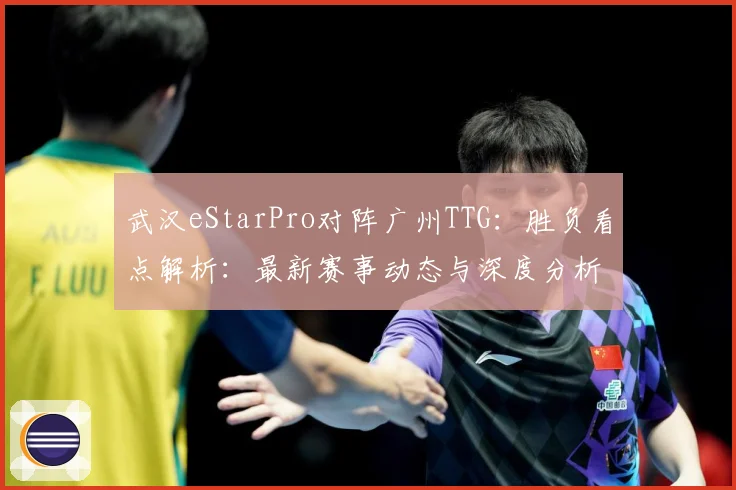 武汉eStarPro对阵广州TTG：胜负看点解析：最新赛事动态与深度分析
