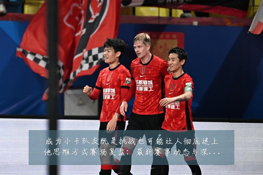 成为小卡队友既是挑战也可能让人彻底迷上他思维方式赛场复盘：最新赛事动态与深度分析